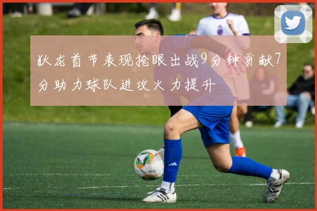 狄龙首节表现抢眼出战9分钟贡献7分助力球队进攻火力提升