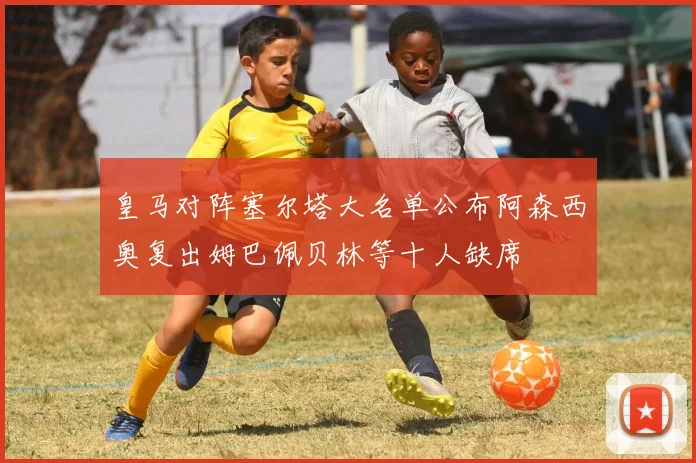 皇马对阵塞尔塔大名单公布阿森西奥复出姆巴佩贝林等十人缺席