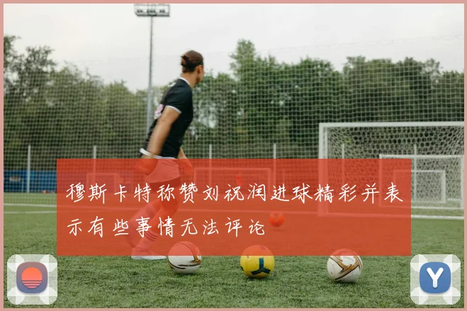 穆斯卡特称赞刘祝润进球精彩并表示有些事情无法评论