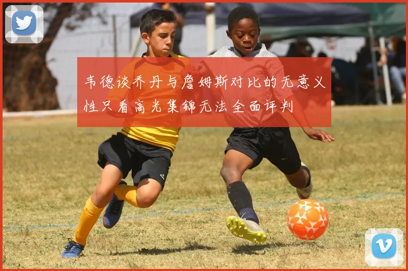 韦德谈乔丹与詹姆斯对比的无意义性只看高光集锦无法全面评判