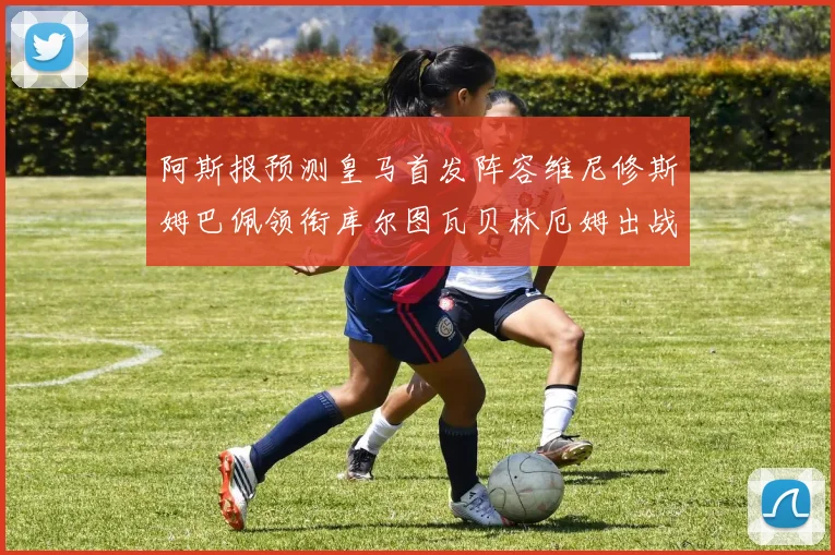 阿斯报预测皇马首发阵容维尼修斯姆巴佩领衔库尔图瓦贝林厄姆出战