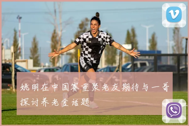 姚明在中国赛重聚老友期待与一哥探讨养老金话题