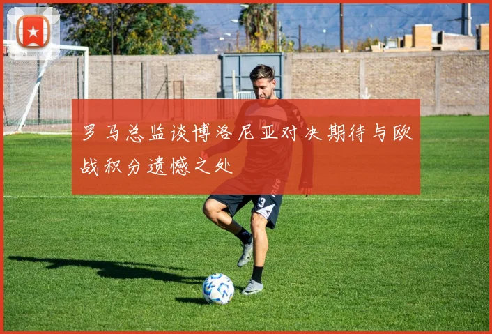 罗马总监谈博洛尼亚对决期待与欧战积分遗憾之处