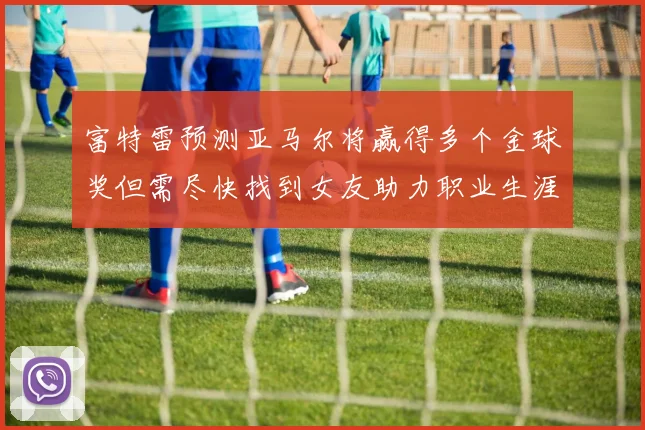 富特雷预测亚马尔将赢得多个金球奖但需尽快找到女友助力职业生涯