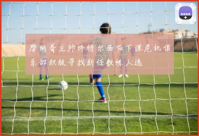 摩纳哥主帅许特尔面临下课危机俱乐部积极寻找新任教练人选