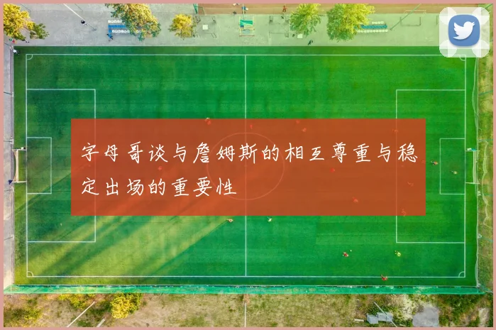 字母哥谈与詹姆斯的相互尊重与稳定出场的重要性