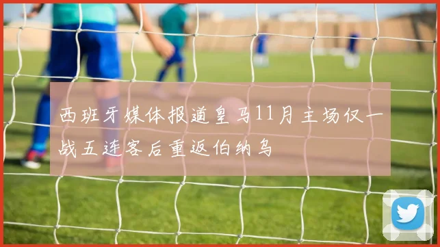 西班牙媒体报道皇马11月主场仅一战五连客后重返伯纳乌