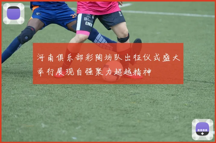 河南俱乐部彩陶坊队出征仪式盛大举行展现自强聚力超越精神
