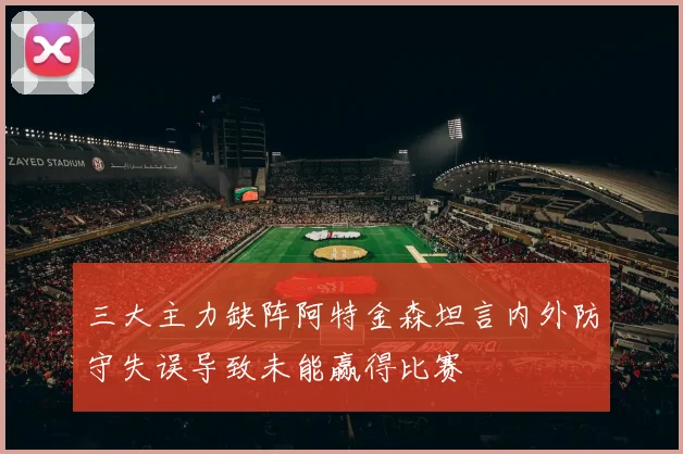三大主力缺阵阿特金森坦言内外防守失误导致未能赢得比赛