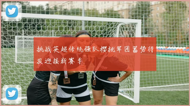 挑战英超传统强队樱桃军团蓄势待发迎接新赛季