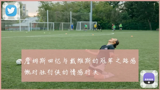 詹姆斯回忆与戴维斯的冠军之路感慨对独行侠的情感对决