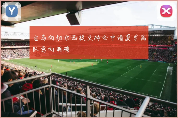吉乌向切尔西提交转会申请夏季离队意向明确