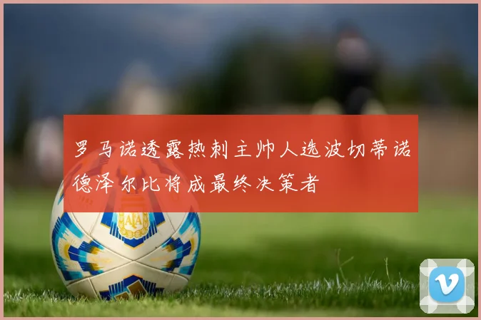 罗马诺透露热刺主帅人选波切蒂诺德泽尔比将成最终决策者