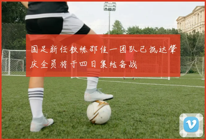 国足新任教练邵佳一团队已抵达肇庆全员将于四日集结备战