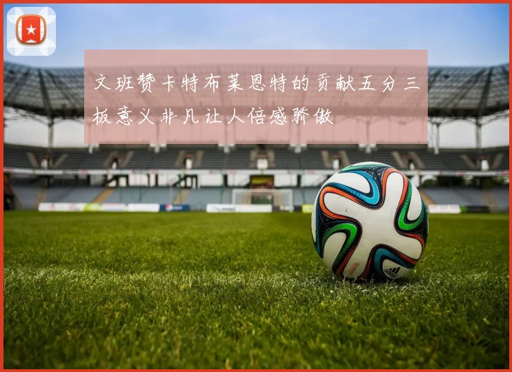文班赞卡特布莱恩特的贡献五分三板意义非凡让人倍感骄傲