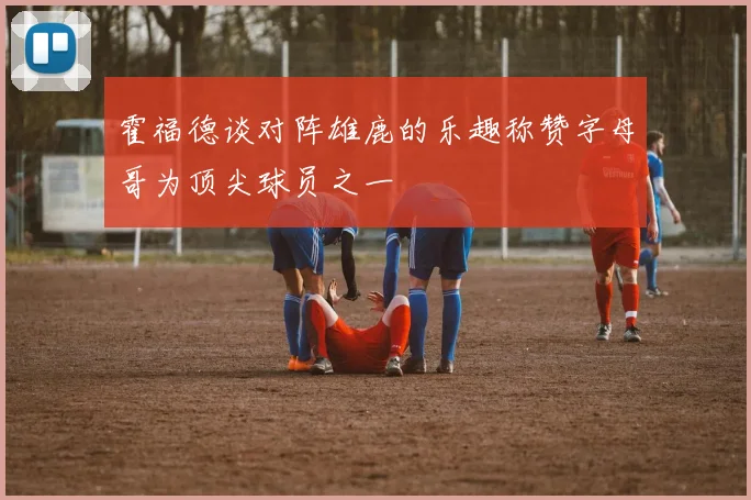霍福德谈对阵雄鹿的乐趣称赞字母哥为顶尖球员之一