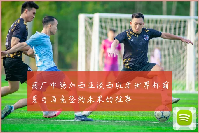 药厂中场加西亚谈西班牙世界杯前景与马竞签约未果的往事