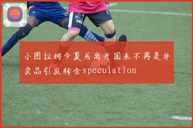 小图拉姆今夏或离开国米不再是非卖品引发转会speculation