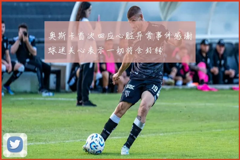 奥斯卡首次回应心脏异常事件感谢球迷关心表示一切将会好转