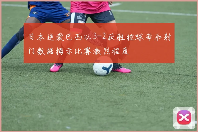 日本逆袭巴西以3-2获胜控球率和射门数据揭示比赛激烈程度