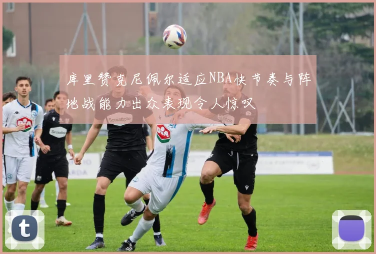 库里赞克尼佩尔适应NBA快节奏与阵地战能力出众表现令人惊叹