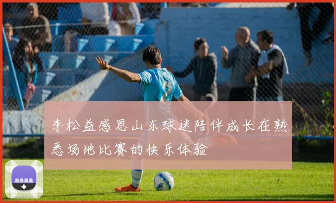 李松益感恩山东球迷陪伴成长在熟悉场地比赛的快乐体验