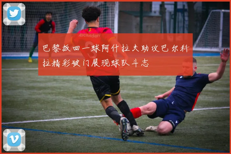 巴黎扳回一球阿什拉夫助攻巴尔科拉精彩破门展现球队斗志