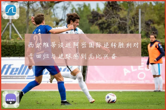西尔维蒂谈迈阿密国际逆转胜利对于回归与进球感到无比兴奋