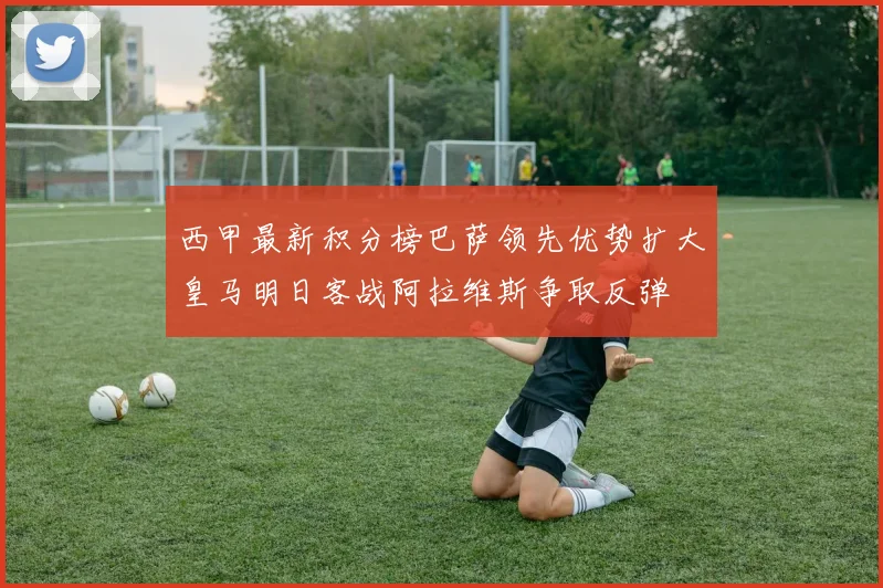 西甲最新积分榜巴萨领先优势扩大皇马明日客战阿拉维斯争取反弹