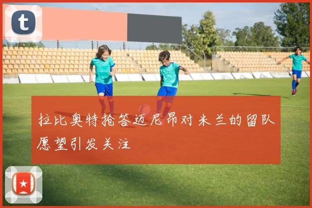 拉比奥特抢答迈尼昂对米兰的留队愿望引发关注