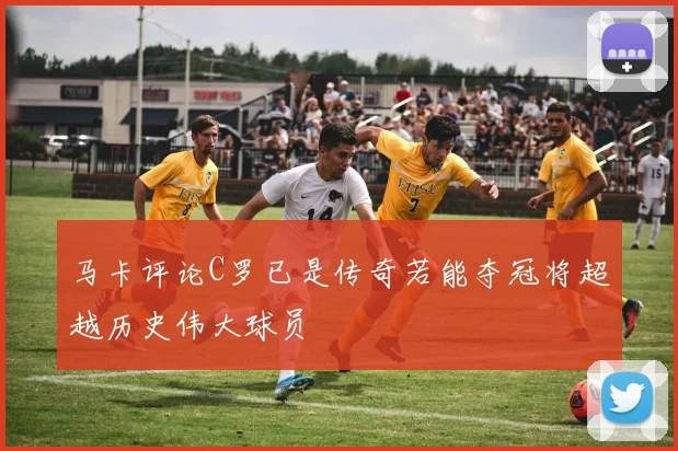 马卡评论C罗已是传奇若能夺冠将超越历史伟大球员