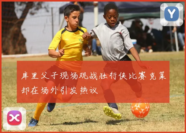 库里父子现场观战独行侠比赛克莱却在场外引发热议