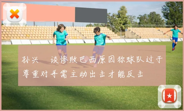 孙兴慜谈惨败巴西原因称球队过于尊重对手需主动出击才能反击
